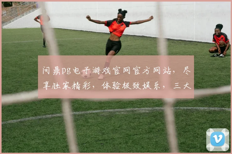 问鼎pg电子游戏官网官方网站，尽享独家精彩，体验极致娱乐，三大特色逗你笑