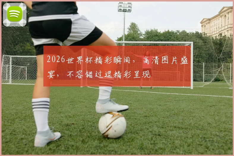 2026世界杯精彩瞬间，高清图片盛宴，不容错过逗精彩呈现