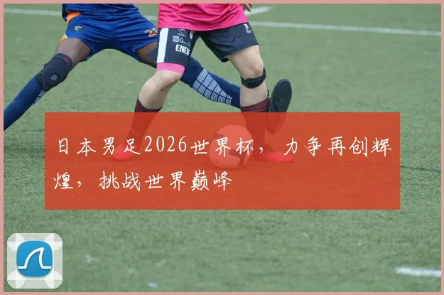 日本男足2026世界杯，力争再创辉煌，挑战世界巅峰