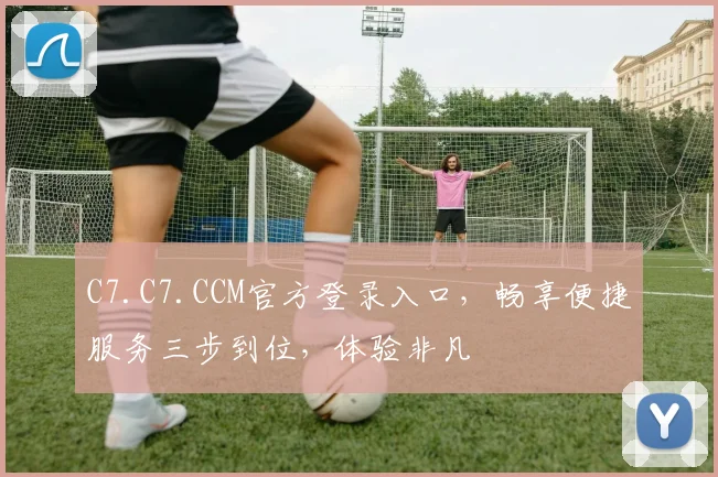 C7.C7.CCM官方登录入口，畅享便捷服务三步到位，体验非凡