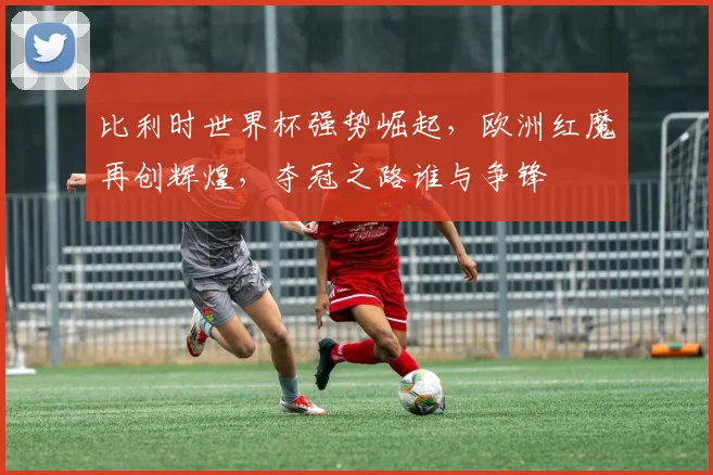 比利时世界杯强势崛起，欧洲红魔再创辉煌，夺冠之路谁与争锋