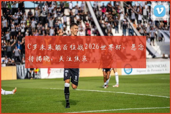 C罗未来能否征战2026世界杯，悬念待揭晓，关注焦点